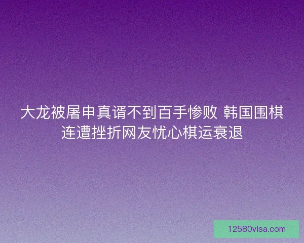 大龙被屠申真谞不到百手惨败 韩国围棋连遭挫折网友忧心棋运衰退