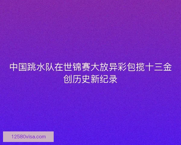 中国跳水队在世锦赛大放异彩包揽十三金创历史新纪录